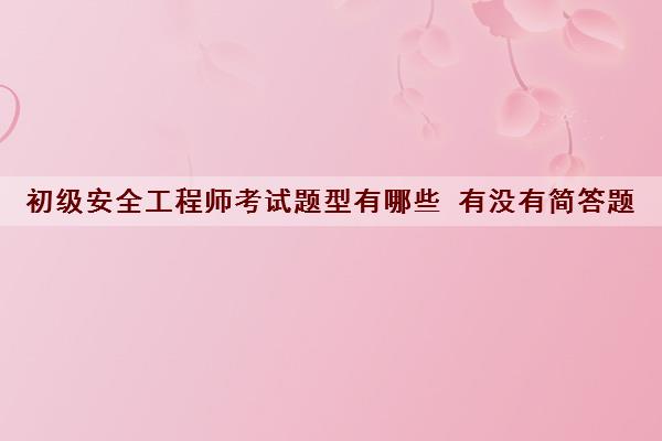初级安全工程师考试题型有哪些 有没有简答题 初级安全工程师考试题型有哪些 有没有简答题