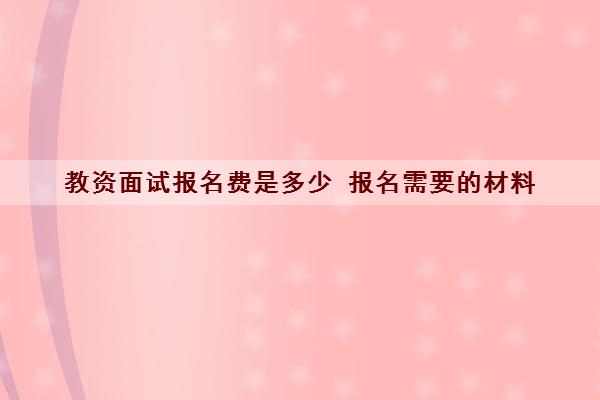 教资面试报名费是多少 报名需要的材料 教资面试报名费是多少 报名需要的材料