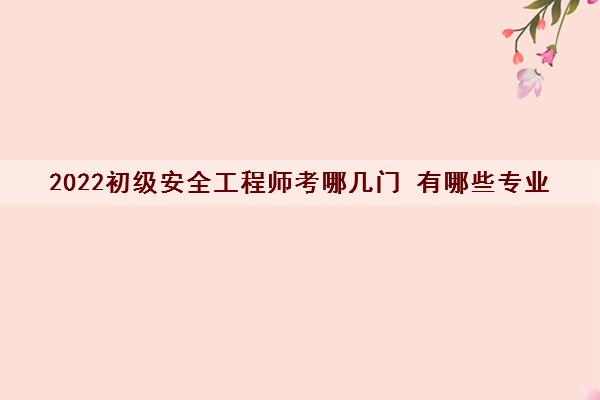 2022初级安全工程师考哪几门 有哪些专业 2022初级安全工程师考哪几门 有哪些专业