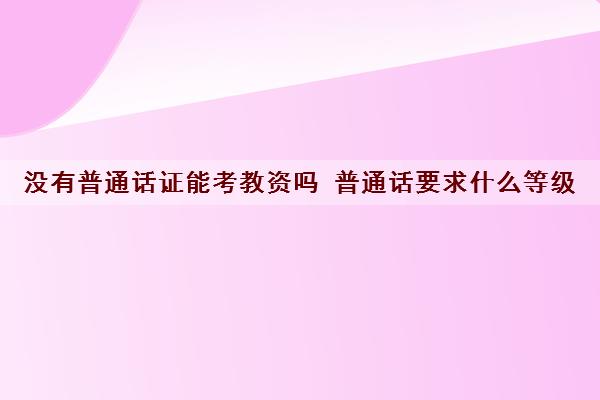 没有普通话证能考教资吗 普通话要求什么等级