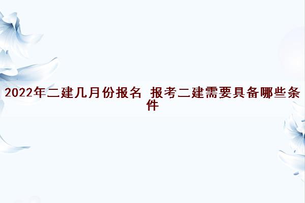 2022年二建几月份报名 报考二建需要具备哪些条件
