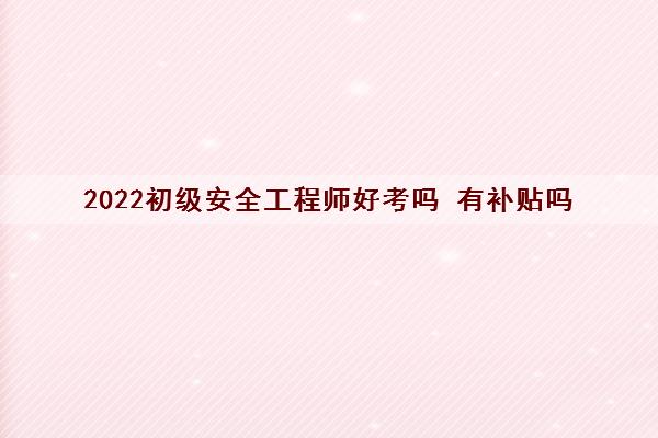 2022初级安全工程师好考吗 有补贴吗 2022初级安全工程师好考吗 有补贴吗