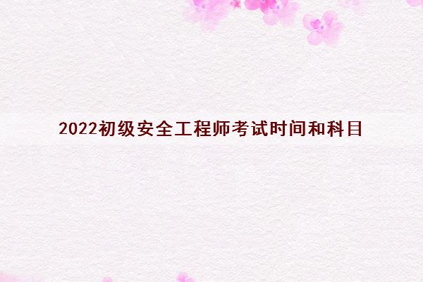 2022初级安全工程师考试时间和科目 2022初级安全工程师考试时间和科目