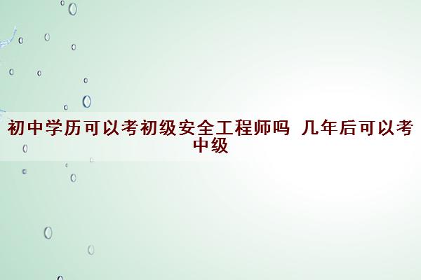 初中学历可以考初级安全工程师吗 几年后可以考中级 初中学历可以考初级安全工程师吗 几年后可以考中级