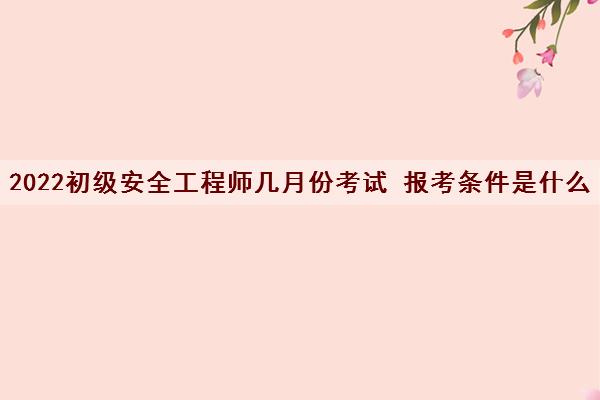 2022初级安全工程师几月份考试 报考条件是什么