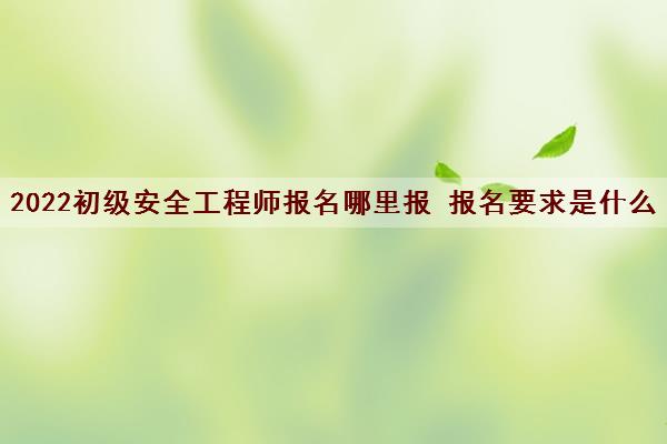 2022初级安全工程师报名哪里报 报名要求是什么