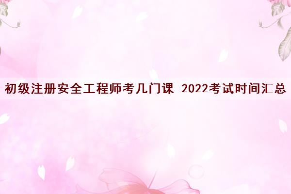 初级注册安全工程师考几门课 2022考试时间汇总