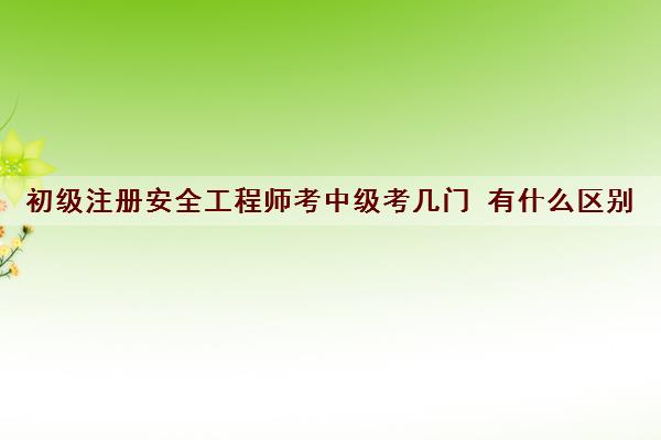 初级注册安全工程师考中级考几门 有什么区别
