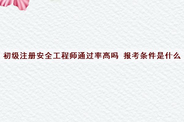 初级注册安全工程师***高吗 报考条件是什么
