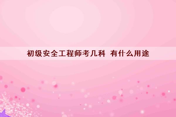初级安全工程师考几科 有什么用途 初级安全工程师考几科 有什么用途