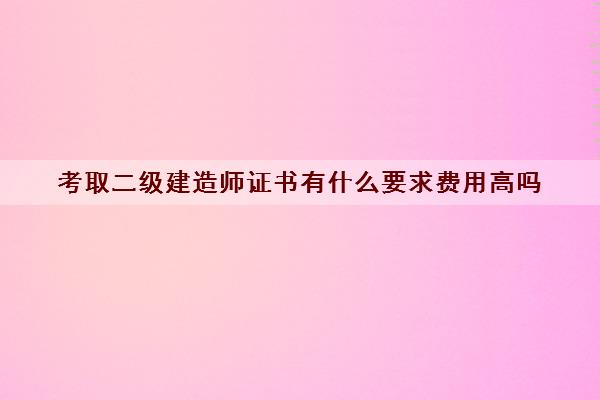 考取二级建造师证书有什么要求费用高吗