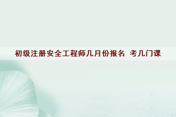 初级注册安全工程师几月份报名 考几门课