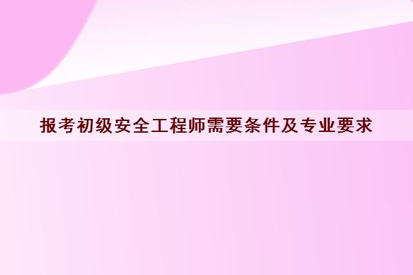 报考初级安全工程师需要条件及专业要求