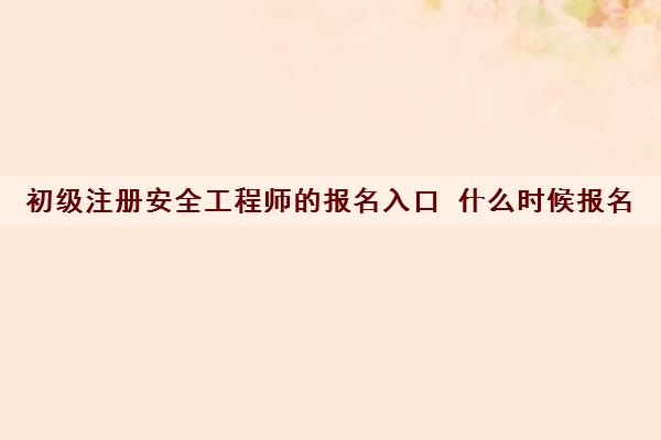 初级注册安全工程师的报名入口 什么时候报名 初级注册安全工程师的报名入口 什么时候报名