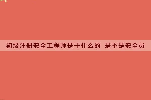 初级注册安全工程师是干什么的 是不是安全员