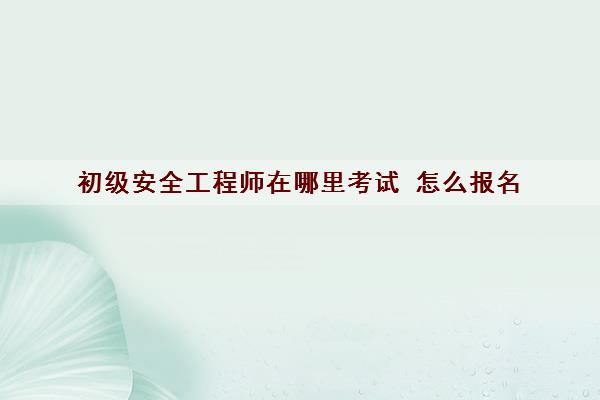 初级安全工程师在哪里考试 怎么报名