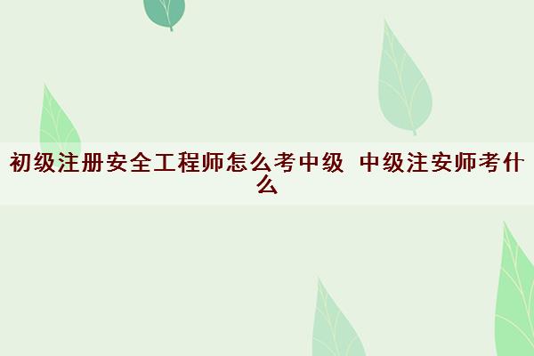 初级注册安全工程师怎么考中级 中级注安师考什么