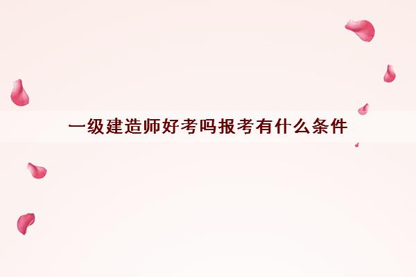一级建造师好考吗报考有什么条件 一级建造师好考吗报考有什么条件