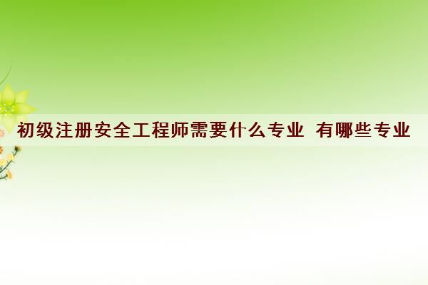 初级注册安全工程师需要什么专业 有哪些专业