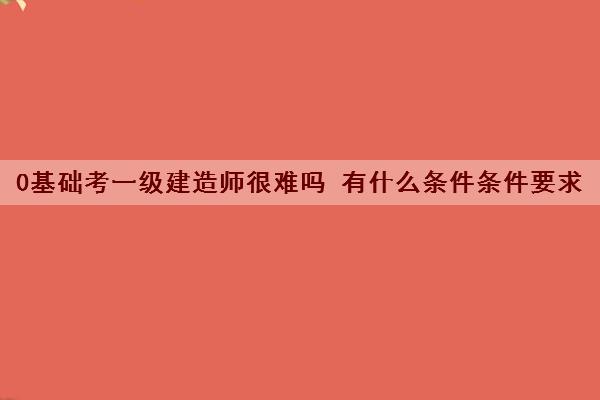 0基础考一级建造师很难吗 有什么条件条件要求 0基础考一级建造师很难吗 有什么条件条件要求