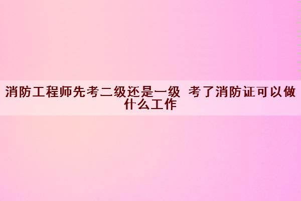 消防工程师先考二级还是一级 考了消防证可以做什么工作
