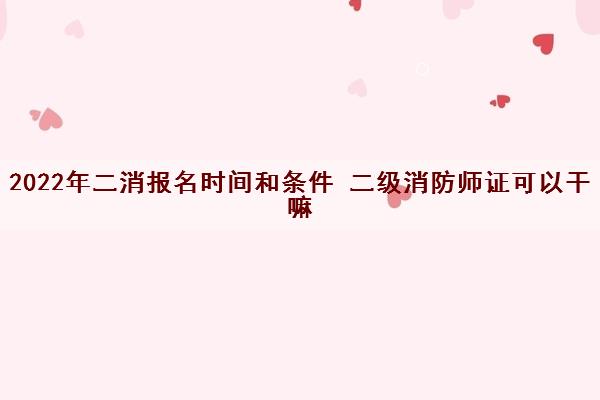 2022年二消报名时间和条件 二级消防师证可以干嘛
