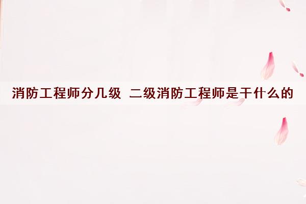 消防工程师分几级 二级消防工程师是干什么的