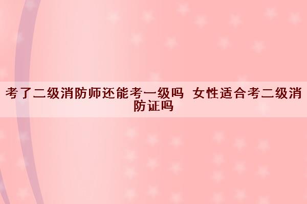 考了二级消防师还能考一级吗 女性适合考二级消防证吗