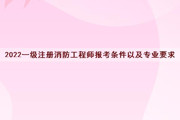 2022一级注册消防工程师报考条件以及专业要求