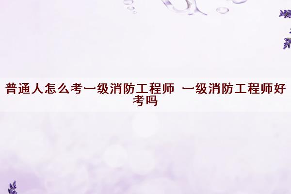 普通人怎么考一级消防工程师 一级消防工程师好考吗