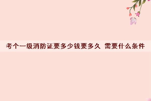 考个一级消防证要多少钱要多久 需要什么条件 考个一级消防证要多少钱要多久 需要什么条件