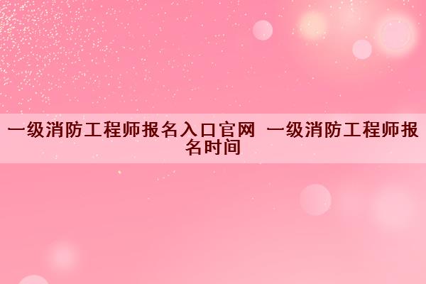 一级消防工程师报名入口官网 一级消防工程师报名时间 一级消防工程师报名入口官网 一级消防工程师报名时间