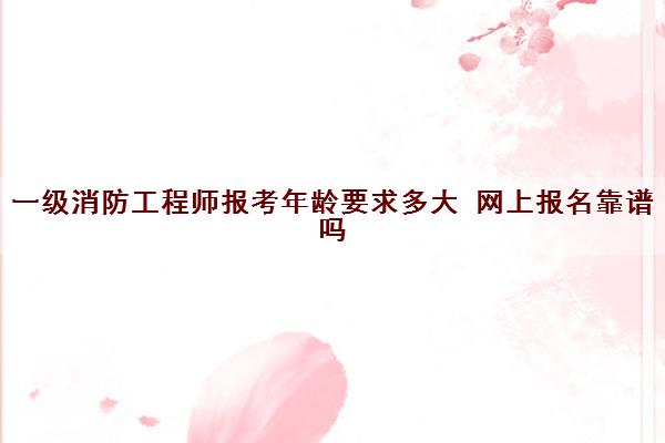 一级消防工程师报考年龄要求多大 网上报名靠谱吗