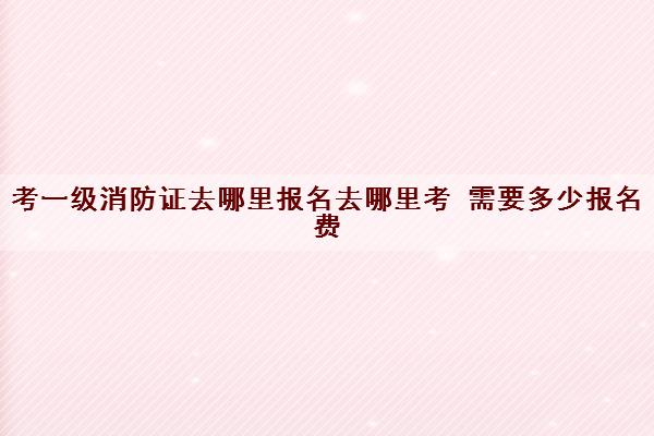 考一级消防证去哪里报名去哪里考 需要多少报名费