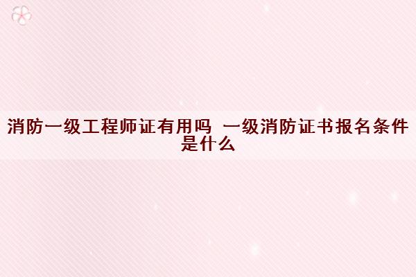 消防一级工程师证有用吗 一级消防证书报名条件是什么