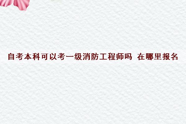 自考本科可以考一级消防工程师吗 在哪里报名 自考本科可以考一级消防工程师吗 在哪里报名