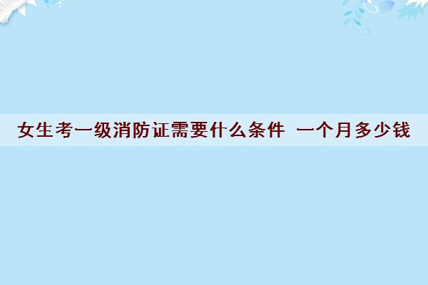 女生考一级消防证需要什么条件 一个月多少钱
