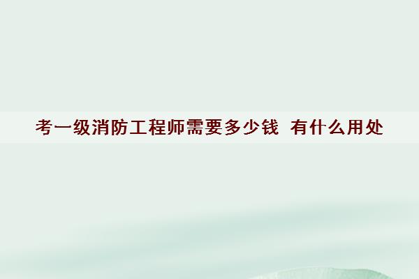 考一级消防工程师需要多少钱 有什么用处 考一级消防工程师需要多少钱 有什么用处