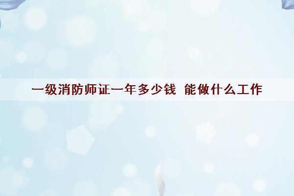 一级消防师证一年多少钱 能做什么工作 一级消防师证一年多少钱 能做什么工作