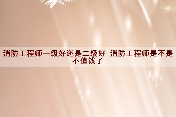 消防工程师一级好还是二级好 消防工程师是不是不值钱了 消防工程师一级好还是二级好 消防工程师是不是不值钱了