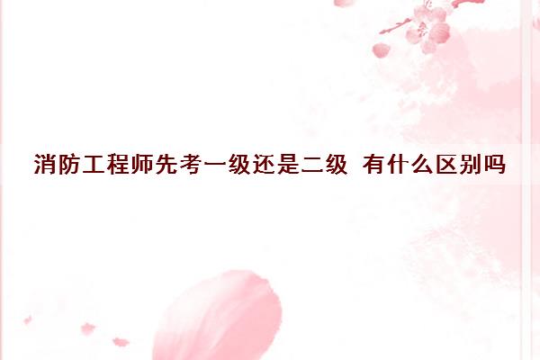 消防工程师先考一级还是二级 有什么区别吗