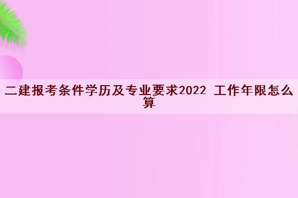 二建报考条件学历及专业要求2022 工作年限怎么算 二建报考条件学历及专业要求2022 工作年限怎么算