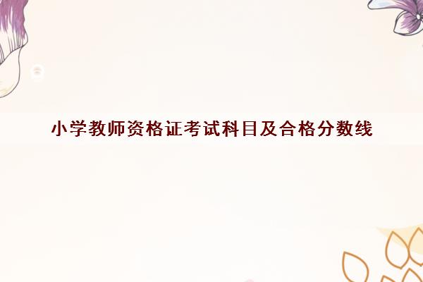 小学教师资格证考试科目及合格分数线 小学教师资格证考试科目及合格分数线