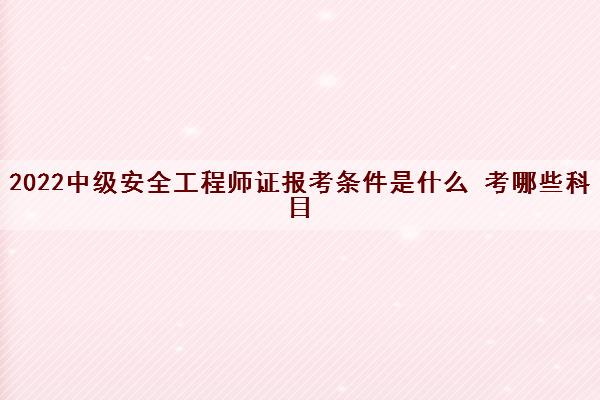 2022中级安全工程师证报考条件是什么 考哪些科目