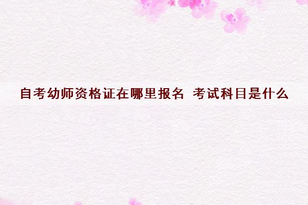 自考幼师资格证在哪里报名 考试科目是什么 自考幼师资格证在哪里报名 考试科目是什么