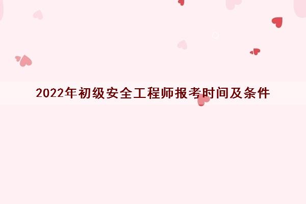 2022年初级安全工程师报考时间及条件 2022年初级安全工程师报考时间及条件