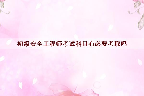 初级安全工程师考试科目有必要考取吗 初级安全工程师考试科目有必要考取吗