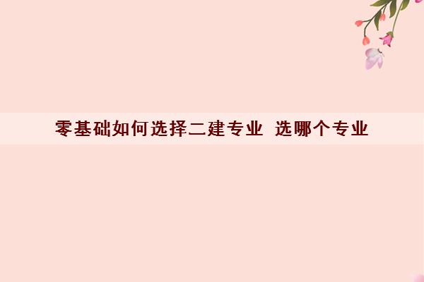 零基础如何选择二建专业 选哪个专业 零基础如何选择二建专业 选哪个专业