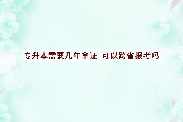 专升本需要几年拿证 可以跨省报考吗 专升本需要几年拿证 可以跨省报考吗