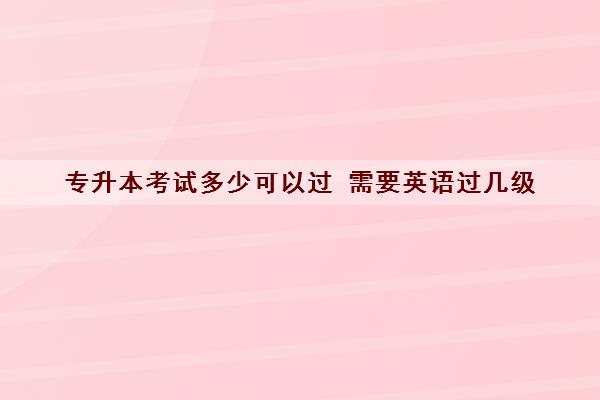 专升本考试多少可以过 需要英语过几级